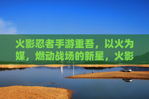 火影忍者手游重吾,以火为媒,燃动战场的新星,火影忍者手游重吾,以火为媒,燃动战场的新星