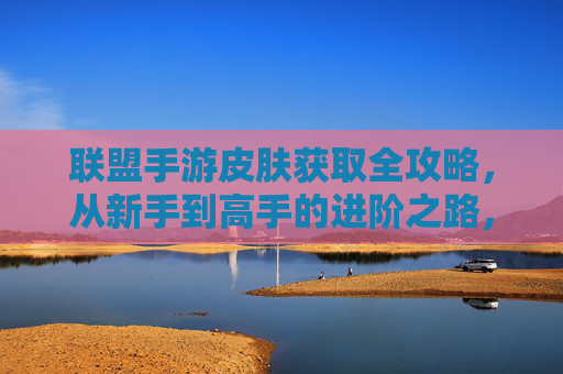 联盟手游皮肤获取全攻略，从新手到高手的进阶之路，联盟手游皮肤获取全攻略，从新手到高手的进阶之路