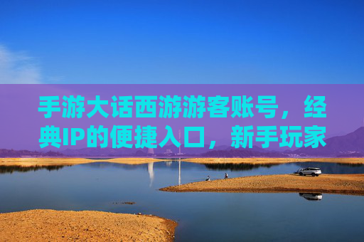 手游大话西游游客账号,经典IP的便捷入口,新手玩家的轻松体验,手游大话西游游客账号,经典IP的便捷入口,新手轻松体验