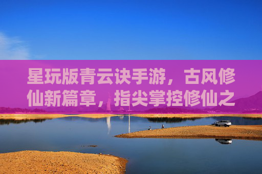 星玩版青云诀手游,古风修仙新篇章,指尖掌控修仙之旅,星玩版青云诀手游,古风修仙新篇章,指尖掌控修仙之旅