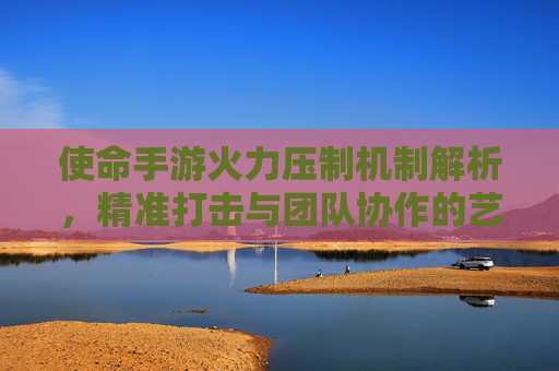 使命手游火力压制机制解析，精准打击与团队协作的艺术