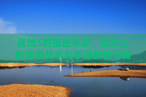 战地5的狙击手梦,指尖上的端游战术与手游的快节奏碰撞,战地5狙击手梦,端游战术与手游快节奏的碰撞