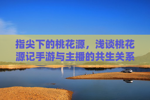 指尖下的桃花源，浅谈桃花源记手游与主播的共生关系，指尖下的桃花源，浅谈桃花源记手游与主播的共生关系