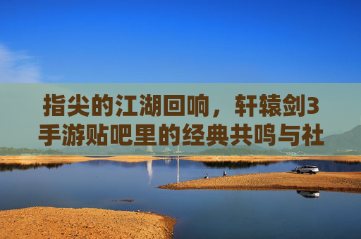 指尖的江湖回响,轩辕剑3手游贴吧里的经典共鸣与社区温情