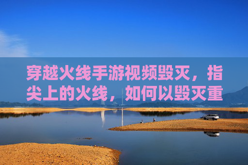 穿越火线手游视频毁灭，指尖上的火线，如何以毁灭重塑经典与挑战？穿越火线手游视频毁灭，指尖上的火线，如何以经典重塑挑战？