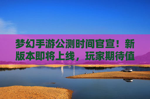 梦幻手游公测时间官宣！新版本即将上线，玩家期待值全面升温，梦幻手游公测时间官宣！新版本即将上线，玩家期待值全面升温