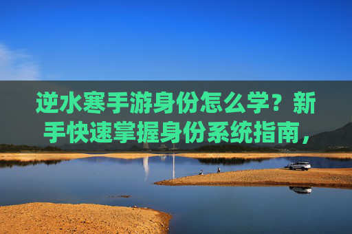 逆水寒手游身份怎么学?新手快速掌握身份系统指南,逆水寒手游身份系统新手快速学习指南,如何掌握身份玩法技巧