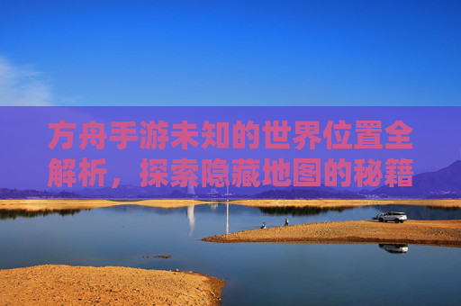 方舟手游未知的世界位置全解析,探索隐藏地图的秘籍,方舟手游未知的世界位置全解析,探索隐藏地图的秘籍