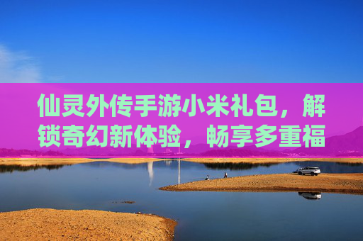 仙灵外传手游小米礼包,解锁奇幻新体验,畅享多重福利盛宴,仙灵外传手游小米礼包,解锁奇幻新体验,畅享多重福利盛宴