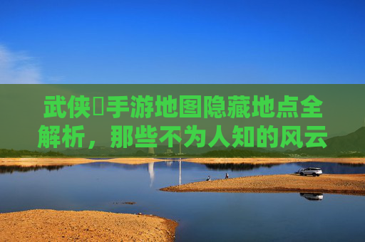 武侠乂手游地图隐藏地点全解析,那些不为人知的风云秘境