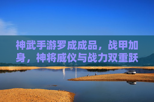神武手游罗成成品，战甲加身，神将威仪与战力双重跃升，神武手游罗成战甲成品，威仪与战力双重跃升