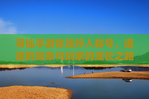 寻仙手游你是好人称号，道德的勋章与玩家的成长之路，寻仙手游你是好人称号，道德的勋章与玩家的成长之路