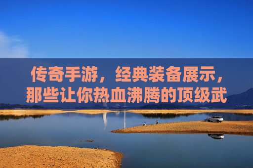 传奇手游，经典装备展示，那些让你热血沸腾的顶级武器与防具