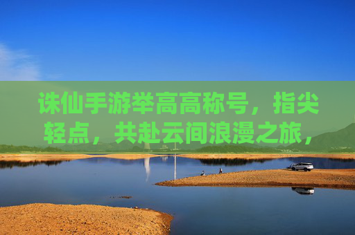 诛仙手游举高高称号，指尖轻点，共赴云间浪漫之旅，诛仙手游举高高称号，指尖轻点，共赴云间浪漫之旅