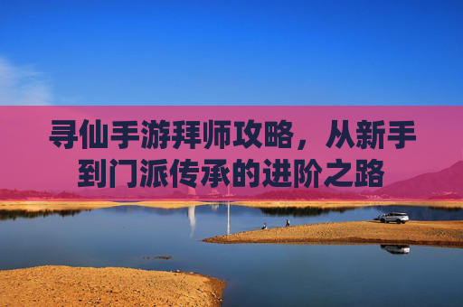 寻仙手游拜师攻略,从新手到门派传承的进阶之路