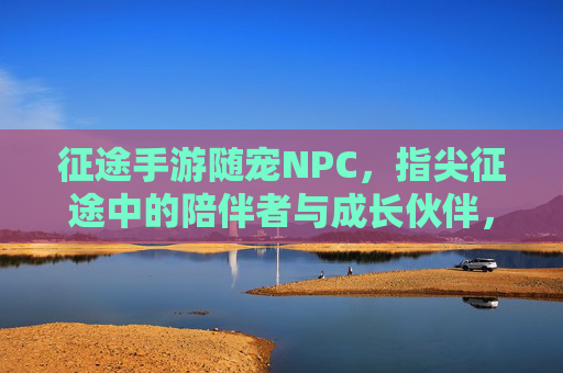 征途手游随宠NPC,指尖征途中的陪伴者与成长伙伴,征途手游随宠NPC,指尖征途中的陪伴者与成长伙伴