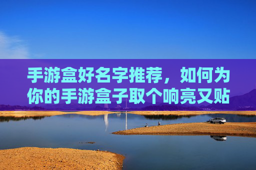 手游盒好名字推荐,如何为你的手游盒子取个响亮又贴心的名字?手游盒子名字推荐,如何为你的手游盒子取个响亮又贴心的名字?