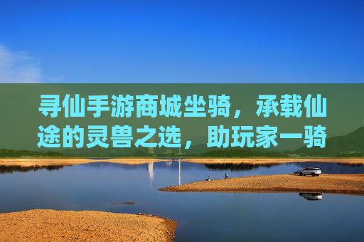 寻仙手游商城坐骑,承载仙途的灵兽之选,助玩家一骑绝尘,寻仙手游商城坐骑,承载仙途的灵兽之选,助玩家一骑绝尘