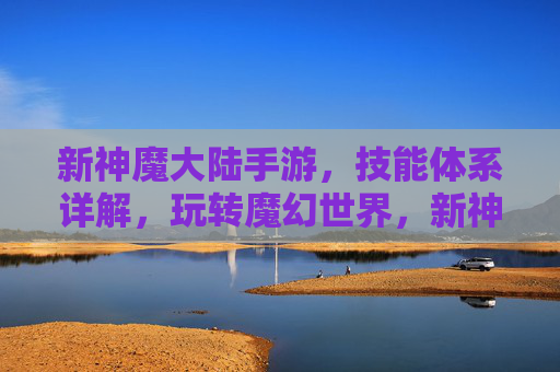 新神魔大陆手游,技能体系详解,玩转魔幻世界,新神魔大陆手游技能体系详解,玩转魔幻世界