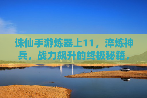 诛仙手游炼器上11，淬炼神兵，战力飙升的终极秘籍，诛仙手游炼器上11，淬炼神兵，战力飙升的终极秘籍