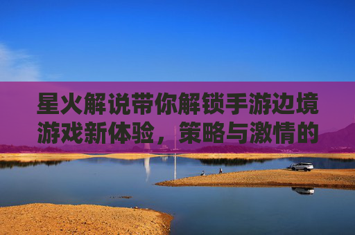 星火解说带你解锁手游边境游戏新体验,策略与激情的完美融合,星火解说带你解锁手游边境游戏新体验,策略与激情的完美融合