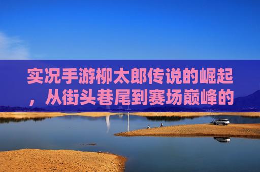 实况手游柳太郎传说的崛起,从街头巷尾到赛场巅峰的足球史诗