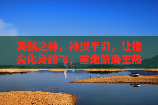 海贼之神,神级手游,让指尖化身路飞,重走航海王热血之路,海贼之神,神级手游,让指尖化身路飞,重走航海王热血之路
