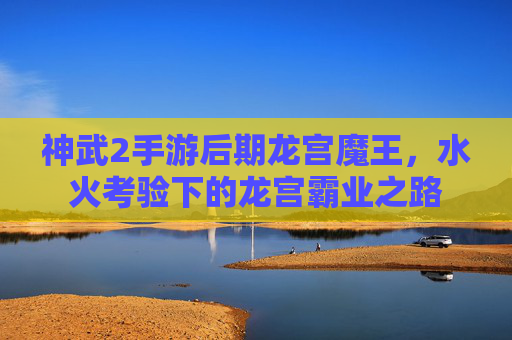 神武2手游后期龙宫魔王，水火考验下的龙宫霸业之路