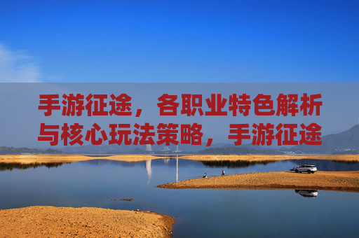 手游征途，各职业特色解析与核心玩法策略，手游征途，各职业特色解析与核心玩法策略