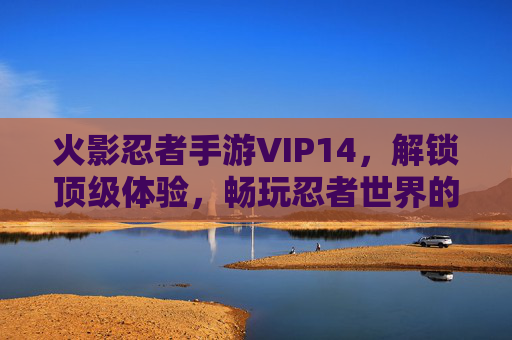 火影忍者手游VIP14,解锁顶级体验,畅玩忍者世界的巅峰之旅,火影忍者手游VIP14,解锁顶级体验,畅玩忍者世界巅峰之旅