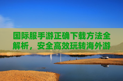 国际服手游正确下载方法全解析,安全高效玩转海外游戏,国际服手游正确下载方法全解析,安全高效玩转海外游戏