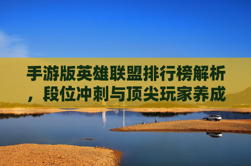 手游版英雄联盟排行榜解析,段位冲刺与顶尖玩家养成指南