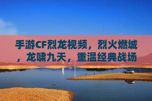 手游CF烈龙视频,烈火燃城,龙啸九天,重温经典战场的热血与激情