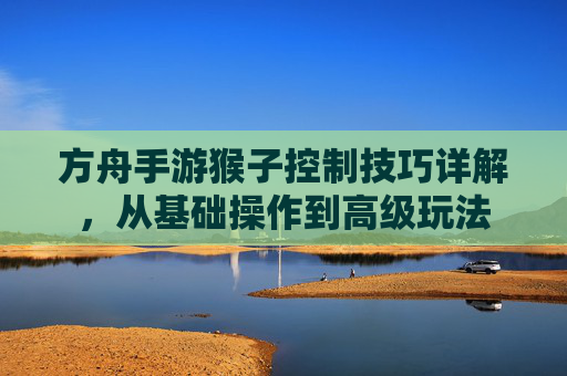 方舟手游猴子控制技巧详解,从基础操作到高级玩法