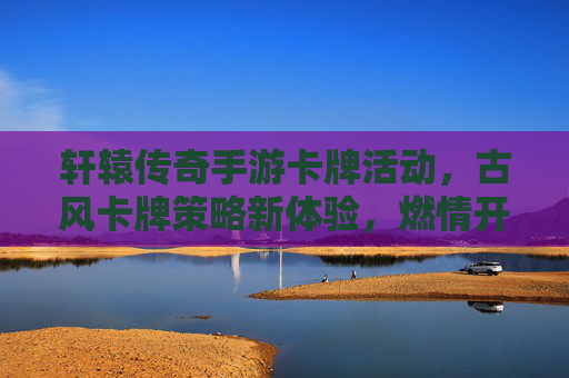 轩辕传奇手游卡牌活动,古风卡牌策略新体验,燃情开启热血冒险!