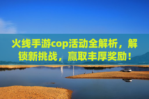 火线手游cop活动全解析，解锁新挑战，赢取丰厚奖励！火线手游cop活动全解析，解锁新挑战，赢取丰厚奖励！
