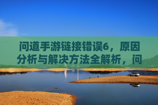 问道手游链接错误6，原因分析与解决方法全解析，问道手游链接错误6，原因分析与解决方法全解析