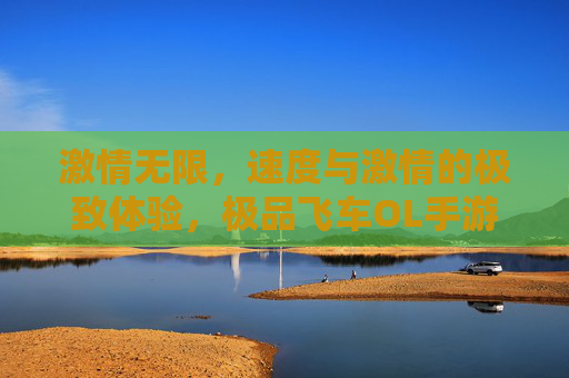 激情无限，速度与激情的极致体验，极品飞车OL手游带你飞向巅峰！