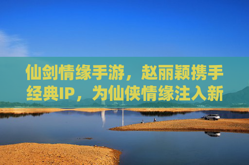 仙剑情缘手游,赵丽颖携手经典IP,为仙侠情缘注入新生代魅力,仙剑情缘手游,赵丽颖携手经典IP,为仙侠情缘注入新生代魅力