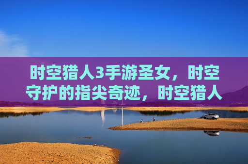 时空猎人3手游圣女,时空守护的指尖奇迹,时空猎人3手游圣女,指尖奇迹,守护时空的奇幻之旅