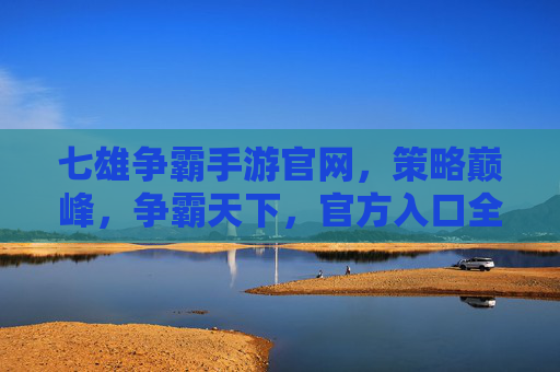 七雄争霸手游官网,策略巅峰,争霸天下,官方入口全解析,七雄争霸手游官网,策略巅峰,争霸天下,官方入口全解析