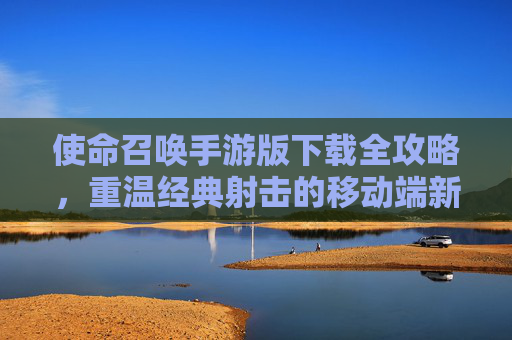 使命召唤手游版下载全攻略,重温经典射击的移动端新体验,使命召唤手游版下载全攻略,重温经典射击的移动端新体验