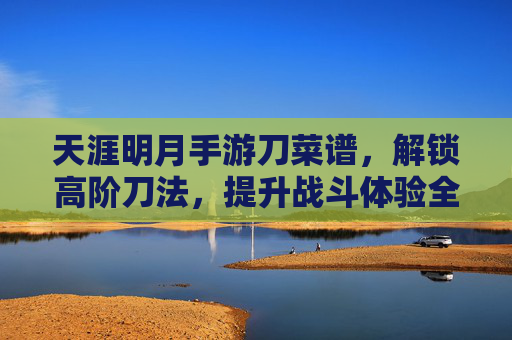 天涯明月手游刀菜谱,解锁高阶刀法,提升战斗体验全攻略,天涯明月手游刀菜谱,解锁高阶刀法,全面提升战斗体验攻略