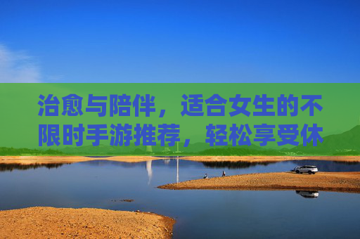 治愈与陪伴,适合女生的不限时手游推荐,轻松享受休闲时光