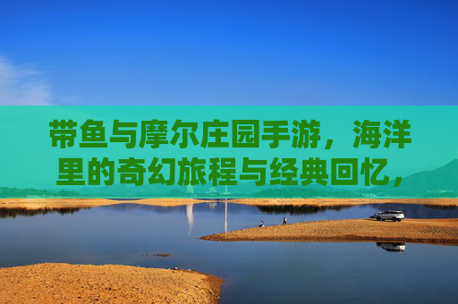带鱼与摩尔庄园手游,海洋里的奇幻旅程与经典回忆,带鱼与摩尔庄园手游,海洋奇幻旅程中的经典回忆