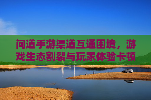 问道手游渠道互通困境,游戏生态割裂与玩家体验卡顿