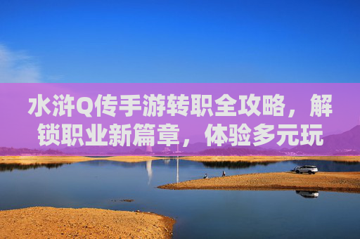 水浒Q传手游转职全攻略,解锁职业新篇章,体验多元玩法乐趣