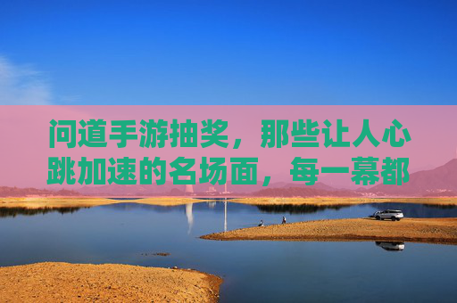 问道手游抽奖,那些让人心跳加速的名场面,每一幕都藏着玩家的幸运密码