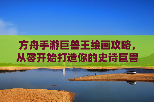 方舟手游巨兽王绘画攻略,从零开始打造你的史诗巨兽
