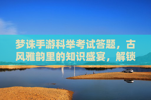 梦诛手游科举考试答题，古风雅韵里的知识盛宴，解锁文曲星宿的荣耀